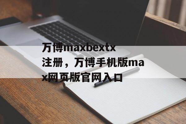 万博maxbextx注册，万博手机版max网页版官网入口