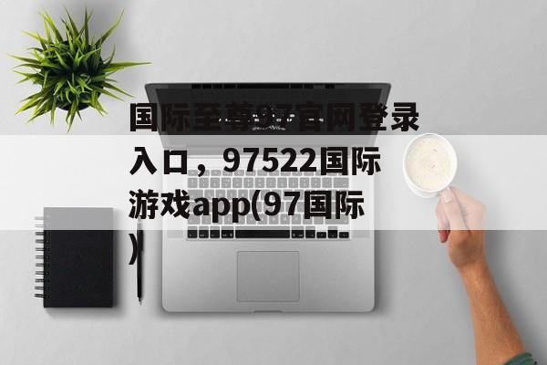 国际至尊97官网登录入口，97522国际游戏app(97国际)